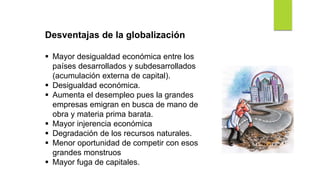 Desventajas de la globalización
 Mayor desigualdad económica entre los
países desarrollados y subdesarrollados
(acumulación externa de capital).
 Desigualdad económica.
 Aumenta el desempleo pues la grandes
empresas emigran en busca de mano de
obra y materia prima barata.
 Mayor injerencia económica
 Degradación de los recursos naturales.
 Menor oportunidad de competir con esos
grandes monstruos
 Mayor fuga de capitales.
 
