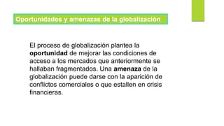 Oportunidades y amenazas de la globalización
El proceso de globalización plantea la
oportunidad de mejorar las condiciones de
acceso a los mercados que anteriormente se
hallaban fragmentados. Una amenaza de la
globalización puede darse con la aparición de
conflictos comerciales o que estallen en crisis
financieras.
 