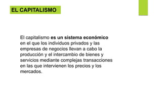 EL CAPITALISMO
El capitalismo es un sistema económico
en el que los individuos privados y las
empresas de negocios llevan a cabo la
producción y el intercambio de bienes y
servicios mediante complejas transacciones
en las que intervienen los precios y los
mercados.
 