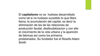 El capitalismo no se hubiese desarrollado
como tal si no hubiese sucedido lo que Marx
llama, la acumulación del capital, es decir la
eliminación de las de las relaciones de
producción feudal, desfeudalizacion y con ello
el crecimiento de la vida urbana y la aparición
de fabricas así como los primeros
proletariados. Su fundador fue el filosofo Adam
Smith
 