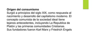 Origen del consumismo
Surgió a principios del siglo XIX, como respuesta al
nacimiento y desarrollo del capitalismo moderno. El
concepto comunista de la sociedad ideal tiene
lejanos antecedentes, incluyendo La Republica de
Platón y las primeras comunidades Cristianas.
Sus fundadores fueron Karl Marx y Friedrich Engels
 