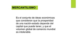 Es el conjunto de ideas económicas
que consideran que la prosperidad
de una nación-estado depende del
capital que puede tener, y que el
volumen global de comercio mundial
es intolerable.
MERCANTILISMO
 
