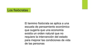 El termino fisiócrata se aplica a una
escuela de pensamiento económico
que sugería que una economía
existía un orden natural que no
requiere la intervención del estado
para mejorar las condiciones de vida
de las personas
Los fisiócratas
 