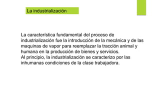 La industrialización
La característica fundamental del proceso de
industrialización fue la introducción de la mecánica y de las
maquinas de vapor para reemplazar la tracción animal y
humana en la producción de bienes y servicios.
Al principio, la industrialización se caracterizo por las
inhumanas condiciones de la clase trabajadora.
 