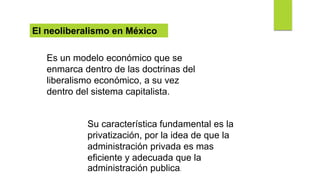 El neoliberalismo en México
Es un modelo económico que se
enmarca dentro de las doctrinas del
liberalismo económico, a su vez
dentro del sistema capitalista.
Su característica fundamental es la
privatización, por la idea de que la
administración privada es mas
eficiente y adecuada que la
administración publica.
 