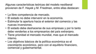 Algunas características teóricas del modelo neoliberal
provienen de F. Hayek y M. Friedman, entre ellas destacan:
• La libre competencia de mercado.
• El estado no debe intervenir en la economía.
• Estimular la apertura hacia el exterior del comercio y las
nuevas inversiones.
• El estado debe deshacerse de sus empresas y por lo tanto
debe venderlas a los empresarios del país extranjero.
• Tiene prioridad el mercado mundial, mas que el mercado
interno.
• Los objetivos básicos de la política económica so el
crecimiento económico, pero con el equilibrio financiero,
comercial y gubernamental.
 