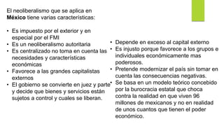 El neoliberalismo que se aplica en
México tiene varias características:
• Es impuesto por el exterior y en
especial por el FMI
• Es un neoliberalismo autoritaria
• Es centralizado no toma en cuenta las
necesidades y características
económicas
• Favorece a las grandes capitalistas
externos
• El gobierno se convierte en juez y parte
y decide que bienes y servicios están
sujetos a control y cuales se liberan.
• Depende en exceso al capital externo
• Es injusto porque favorece a los grupos e
individuales económicamente mas
poderosos.
• Pretende modernizar el país sin tomar en
cuenta las consecuencias negativas.
• Se basa en un modelo teórico concebido
por la burocracia estatal que choca
contra la realidad en que viven 96
millones de mexicanos y no en realidad
de unos cuantos que tienen el poder
económico.
 