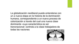 La globalización neoliberal puede entenderse con
un a nueva etapa en la historia de la dominación
humana, correspondiente a un nuevo proceso de
colonización a través del cual una nueva clase
dominante -cuya característica es ser
transnacional- controla a la clase trabajadora de
todas las naciones
 