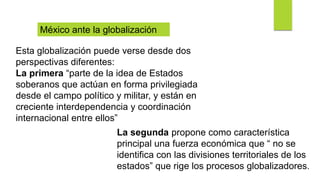 Esta globalización puede verse desde dos
perspectivas diferentes:
La primera “parte de la idea de Estados
soberanos que actúan en forma privilegiada
desde el campo político y militar, y están en
creciente interdependencia y coordinación
internacional entre ellos”
México ante la globalización
La segunda propone como característica
principal una fuerza económica que “ no se
identifica con las divisiones territoriales de los
estados” que rige los procesos globalizadores.
 