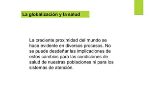 La globalización y la salud
La creciente proximidad del mundo se
hace evidente en diversos procesos. No
se puede desdeñar las implicaciones de
estos cambios para las condiciones de
salud de nuestras poblaciones ni para los
sistemas de atención.
 