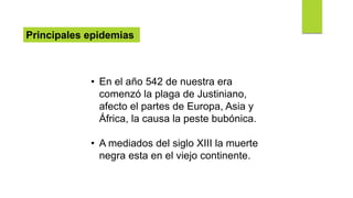 Principales epidemias
• En el año 542 de nuestra era
comenzó la plaga de Justiniano,
afecto el partes de Europa, Asia y
África, la causa la peste bubónica.
• A mediados del siglo XIII la muerte
negra esta en el viejo continente.
 
