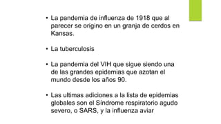 • La pandemia de influenza de 1918 que al
parecer se origino en un granja de cerdos en
Kansas.
• La tuberculosis
• La pandemia del VIH que sigue siendo una
de las grandes epidemias que azotan el
mundo desde los años 90.
• Las ultimas adiciones a la lista de epidemias
globales son el Síndrome respiratorio agudo
severo, o SARS, y la influenza aviar
 
