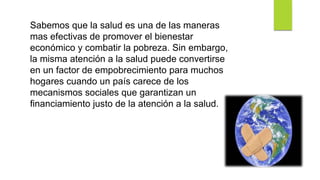 Sabemos que la salud es una de las maneras
mas efectivas de promover el bienestar
económico y combatir la pobreza. Sin embargo,
la misma atención a la salud puede convertirse
en un factor de empobrecimiento para muchos
hogares cuando un país carece de los
mecanismos sociales que garantizan un
financiamiento justo de la atención a la salud.
 
