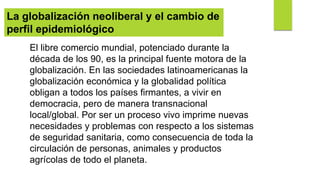 El libre comercio mundial, potenciado durante la
década de los 90, es la principal fuente motora de la
globalización. En las sociedades latinoamericanas la
globalización económica y la globalidad política
obligan a todos los países firmantes, a vivir en
democracia, pero de manera transnacional
local/global. Por ser un proceso vivo imprime nuevas
necesidades y problemas con respecto a los sistemas
de seguridad sanitaria, como consecuencia de toda la
circulación de personas, animales y productos
agrícolas de todo el planeta.
La globalización neoliberal y el cambio de
perfil epidemiológico
 