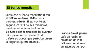 El banco mundial
Junto con el fondo monetario (FMI),
el BM se fundo en 1945 con la
participación de 38 países hasta
llegar a los 181 países miembros
que lo componen actualmente.
Se fundo con la finalidad de levantar
principalmente la economía de
países europeos que participaron en
la segunda guerra mundial.
Francia fue el primer
país en recibir un
préstamo de 250
millones de dólares
en aquellos tiempos.
 