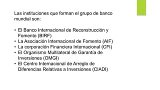 Las instituciones que forman el grupo de banco
mundial son:
• El Banco Internacional de Reconstrucción y
Fomento (BIRF)
• La Asociación Internacional de Fomento (AIF)
• La corporación Financiera Internacional (CFI)
• El Organismo Multilateral de Garantía de
Inversiones (OMGI)
• El Centro Internacional de Arreglo de
Diferencias Relativas a Inversiones (CIADI)
 