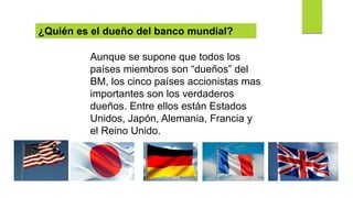 Aunque se supone que todos los
países miembros son “dueños” del
BM, los cinco países accionistas mas
importantes son los verdaderos
dueños. Entre ellos están Estados
Unidos, Japón, Alemania, Francia y
el Reino Unido.
¿Quién es el dueño del banco mundial?
 