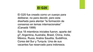 Sus 18 miembros iniciales fueron, aparte del
g7, Argentina, Australia, Brasil, China, India,
México, Rusia, Arabia Saudita, Sudáfrica,
Corea del Sur y Turquía. Una de sus
vacantes fue reservado para indonesia.
El G20 fue creado como un cuerpo para
deliberar, no para decidir, pero esta
diseñado para alentar ”la formación de
consenso en temas internacionales”
(Canadá 1999)
El G20
 