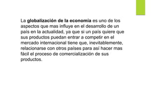 La globalización de la economía es uno de los
aspectos que mas influye en el desarrollo de un
país en la actualidad, ya que si un país quiere que
sus productos puedan entrar a competir en el
mercado internacional tiene que, inevitablemente,
relacionarse con otros países para así hacer mas
fácil el proceso de comercialización de sus
productos.
 