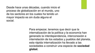 Desde hace unas décadas, cuando inicio el
proceso de globalización en el mundo, uno
de los sectores en los cuales ha tenido un
mayor impacto es sin duda alguna el
social.
Para empezar, tenemos que decir que la
internalización de la política y la economía han
generado la interdependencia, interconexión e
interrelación de los estados y pueblos del planeta,
esta rápida internalización ha llevado a las
sociedades a construir una especie de sociedad
global.
 