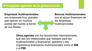 Principales agentes de la globalización
Empresas multinacionales,
son empresas muy grandes
que operan en muchos
países del mundo a través
de sus filiales.
Bancos multinacionales,
son el apoyo financiero de
las empresas
multinacionales
Otros agentes son los tecnócratas internacionales,
que son los intelectuales que trabajan para las
multinacionales y financieras; gobierno y los
organismos financieros multinacionales como el BM
y el FMI
 