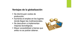 Ventajas de la globalización
 Se disminuyen costos de
producción.
 Aumenta el empleo en los lugares
donde llegan las multinacionales.
 Se descubren e implementan
mejoras tecnológicas.
 Mayor accesibilidad a bienes que
antes no se podían obtener.
 