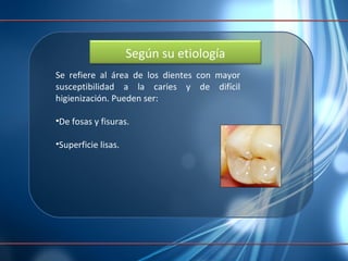 Se refiere al área de los dientes con mayor susceptibilidad a la caries y de difícil higienización. Pueden ser: De fosas y fisuras.  Superficie lisas. Según su etiología 