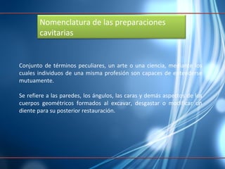Conjunto de términos peculiares, un arte o una ciencia, mediante los cuales individuos de una misma profesión son capaces de entenderse mutuamente. Se refiere a las paredes, los ángulos, las caras y demás aspectos de los cuerpos geométricos formados al excavar, desgastar o modificar un diente para su posterior restauración.  Nomenclatura de las preparaciones cavitarias  