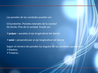 Las paredes de las cavidades pueden ser: Circundantes : Paredes   laterales  de la  cavidad De fondo:  Piso  de la  cavidad .  Puede  ser: pulpar   –  paralela al eje longitudinal del diente. axial   –  perpendicular al eje longitudinal del diente Según el número de paredes los ángulos de las cavidades pueden ser: Diedros  Triedros. 