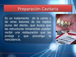 Es un tratamiento  de la caries y de otras lesiones de los tejidos duros del diente, que busca que las estructuras remanentes puedan recibir una restauración que las proteja y que prevenga la reincidencia. Preparación  Cavitaria 
