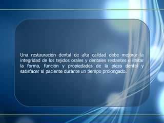 Una restauración dental de alta calidad debe mejorar la integridad de los tejidos orales y dentales restantes e imitar la forma, función y propiedades de la pieza dental y satisfacer al paciente durante un tiempo prolongado. 