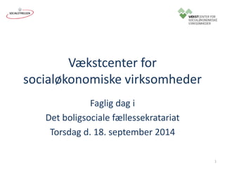 Vækstcenter for 
socialøkonomiske virksomheder 
Faglig dag i 
Det boligsociale fællessekratariat 
Torsdag d. 18. september 2014 
1 
 