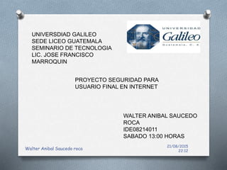 21/08/2015
22:12
Walter Anibal Saucedo roca
UNIVERSDIAD GALILEO
SEDE LICEO GUATEMALA
SEMINARIO DE TECNOLOGIA
LIC. JOSE FRANCISCO
MARROQUIN
PROYECTO SEGURIDAD PARA
USUARIO FINAL EN INTERNET
WALTER ANIBAL SAUCEDO
ROCA
IDE08214011
SABADO 13:00 HORAS
 