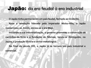 Japão: da era feudal à era industrial
O Japão tinha permanecido um país feudal, fechado ao Ocidente.
Após a revolução liderada pelo imperador Mutsu-Hito, o Japão
modernizou-se.Assim, iniciou-se a era Meiji.
Iniciando a sua industrialização, o governo promoveu a construção de
caminhos-de-ferro e a fundação de fábricas, tendo-se distinguido, no
Japão, a produção têxtil e o sector metalúrgico.
No final do século XIX, o Japão já se tornara um país industrial e
comercial.
 