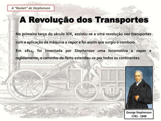 A Revolução dos Transportes
No primeiro terço do século XIX, assistiu-se a uma revolução nos transportes
com a aplicação da máquina a vapor e foi assim que surgiu o comboio.
Em 1814, foi inventada por Stephenson uma locomotiva a vapor e
rapidamente, o caminho-de-ferro estendeu-se por todos os continentes.
George Stephenson
1781 - 1848
A “Rocket” de Stephenson
 
