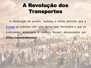 A construção de pontes, viadutos e túneis permitiu que a
Europa se cobrisse com uma densa rede ferroviária e que os
continentes americano e asiático fossem atravessados por
linhas transcontinentais.
A Revolução dos
Transportes
 