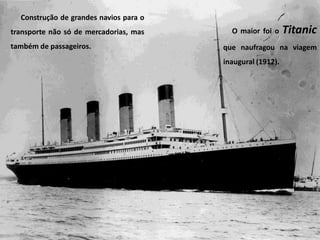 Construção de grandes navios para o
transporte não só de mercadorias, mas
também de passageiros.
O maior foi o Titanic
que naufragou na viagem
inaugural (1912).
 