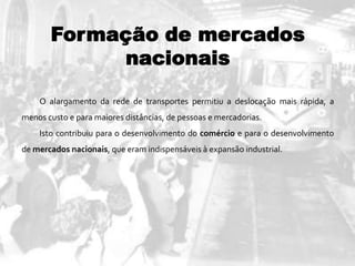 Formação de mercados
nacionais
O alargamento da rede de transportes permitiu a deslocação mais rápida, a
menos custo e para maiores distâncias, de pessoas e mercadorias.
Isto contribuiu para o desenvolvimento do comércio e para o desenvolvimento
de mercados nacionais, que eram indispensáveis à expansão industrial.
 