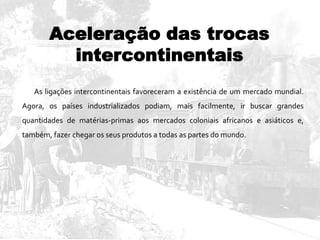 Aceleração das trocas
intercontinentais
As ligações intercontinentais favoreceram a existência de um mercado mundial.
Agora, os países industrializados podiam, mais facilmente, ir buscar grandes
quantidades de matérias-primas aos mercados coloniais africanos e asiáticos e,
também, fazer chegar os seus produtos a todas as partes do mundo.
 