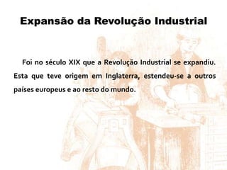Expansão da Revolução Industrial
Foi no século XIX que a Revolução Industrial se expandiu.
Esta que teve origem em Inglaterra, estendeu-se a outros
países europeus e ao resto do mundo.
 
