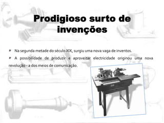 Prodigioso surto de
invenções
Na segunda metade do século XIX, surgiu uma nova vaga de inventos.
A possibilidade de produzir e aproveitar electricidade originou uma nova
revolução - a dos meios de comunicação.
 