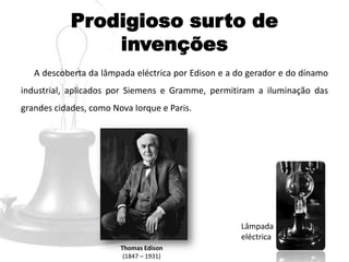 Prodigioso surto de
invenções
A descoberta da lâmpada eléctrica por Edison e a do gerador e do dínamo
industrial, aplicados por Siemens e Gramme, permitiram a iluminação das
grandes cidades, como Nova Iorque e Paris.
Thomas Edison
(1847 – 1931)
Lâmpada
eléctrica
 