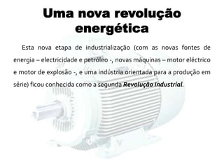 Uma nova revolução
energética
Esta nova etapa de industrialização (com as novas fontes de
energia – electricidade e petróleo -, novas máquinas – motor eléctrico
e motor de explosão -, e uma indústria orientada para a produção em
série) ficou conhecida como a segunda Revolução Industrial.
 