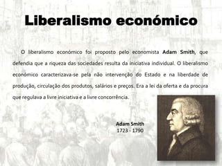 Liberalismo económico
O liberalismo económico foi proposto pelo economista Adam Smith, que
defendia que a riqueza das sociedades resulta da iniciativa individual. O liberalismo
económico caracterizava-se pela não intervenção do Estado e na liberdade de
produção, circulação dos produtos, salários e preços. Era a lei da oferta e da procura
que regulava a livre iniciativa e a livre concorrência.
Adam Smith
1723 - 1790
 