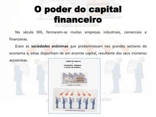 O poder do capital
financeiro
No século XIX, formaram-se muitas empresas industriais, comerciais e
financeiras.
Eram as sociedades anónimas que predominavam nos grandes sectores da
economia e, estas dispunham de um enorme capital, resultante dos seus inúmeros
accionistas.
 