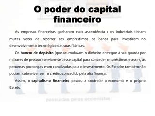 O poder do capital
financeiro
As empresas financeiras ganharam mais ascendência e os industriais tinham
muitas vezes de recorrer aos empréstimos de banca para investirem no
desenvolvimento tecnológico das suas fábricas.
Os bancos de depósito (que acumulavam o dinheiro entregue à sua guarda por
milhares de pessoas) serviam-se desse capital para conceder empréstimos e assim, as
pequenas poupanças eram canalizadas para o investimento. Os Estados também não
podiam sobreviver sem o crédito concedido pela alta finança.
Assim, o capitalismo financeiro passou a controlar a economia e o próprio
Estado.
 