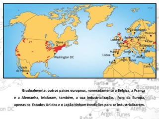 Gradualmente, outros países europeus, nomeadamente a Bélgica, a França
e a Alemanha, iniciaram, também, a sua industrialização. Fora da Europa,
apenas os Estados Unidos e o Japão tinham condições para se industrializarem.
 