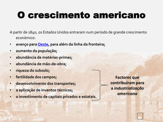 O crescimento americano
A partir de 1840, os Estados Unidos entraram num período de grande crescimento
económico:
• avanço para Oeste, para além da linha da fronteira;
• aumento da população;
• abundância de matérias-primas;
• abundância de mão-de-obra;
• riqueza do subsolo;
• fertilidade dos campos;
• desenvolvimento dos transportes;
• a aplicação de inventos técnicos;
• o investimento de capitais privados e estatais.
Factores que
contribuíram para
a industrialização
americana
 