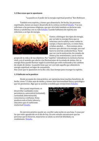 1.2	Haz	cosas	que	te	apasionen	
	
“La	pasión	es	el	poder	de	la	energía	espiritual	positiva”	Ken	Robinson	
	
	 También	eres	espíritu,	y	tienes	que	alimentarlo.	De	hecho,	las	personas	
espirituales,	tienen	un	mayor	desarrollo	de	la	corteza	cerebral	Estudio.	Y	no	nos	
referimos	a	las	personas	religiosas,	que	por	otro	lado	también	se	declaran	más	
felices	y	satisfechas	con	su	vida	Estudio.	Cuando	hablamos	de	espíritu	nos	
referimos	a	un	tipo	de	energía.	
	
Vamos	a	distinguir	dos	tipos	de	energía,	
por	un	lado	tu	energía	física	que	se	
relaciona	con	la	salud	y	como	cuidas	tu	
cuerpo,	si	haces	ejercicio,	si	comes	bien,	
si	bebes	alcohol……		Pero	existen	otros	
factores	que	afectan	a	tu	energía,	sea	cual	
fuere	tu	nivel	de	condición	física.	Tiene	
que	ver	con	la	motivación,	los	estados	de	
ánimo	y	los	sentimientos,	con	la	visión	
propia	de	tu	vida	y	de	tus	objetivos.	Por	“espíritu”	entendemos	tu	exclusiva	fuerza	
vital,	y	en	el	sentido	que	afecta	a	las	fluctuaciones	de	tu	estado	de	ánimo.	Así,	tu	
energía	física	puede	fluctuar	según	la	actividad	que	estés	realizando	y	los	cambios	
de	estado	de	ánimo.	 La	pasión	tiene	que	ver	con	todo	aquello	que	alimenta	la	
energía	espiritual,	en	lugar	de	consumirla.	
Haz	cosas	que	te	apasionen	en	tu	día	a	día.	Saca	tiempo	para	recargar	tu	espíritu.	
	
1.3	Enfócate	en	lo	positivo	
	
	 Desde	un	punto	de	vista	práctico,	ser	optimista	tiene	muchos	beneficios,	de	
hecho,	viven	7.5	años	más	de	media,	y	tienen	más	funcionalidad	física	y	psicológica		
que	los	pesimistas.	Algo	que	se	acentúa	a	medida	que	envejecemos	Estudio.	
	 									 	
	 Otro	punto	importante,	es	
desarrollar	cualidades	como	
persistencia,	autocontrol	(voluntad),	
curiosidad,	determinación,	
consciencia	y	confianza.	Estas	
predicen	más	el	éxito	laboral	y	
educativo	que	el	coeficiente	
intelectual	Estudio.	
	
	
	 Un	ejercicio	práctico	puede	ser,	escribir	cada	noche	en	una	hoja,	5	cosas	por	
las	que	estés	agradecido	en	el	día	de	hoy.	En	este	estudio	encontraron	que	las	
personas	que	lo	hicieron,	mejoraron	su	salud,	su	nivel	de	felicidad	y	su	
rendimiento		Estudio.	
	
	
	
 