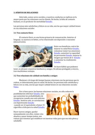 3.	HÁBITOS	DE	RELACIONES		
	
	 Ante	todo,	somos	seres	sociales,	y	nuestras	conductas	se	explican	en	la	
mayor	parte	por	las	relaciones	con	los	demás.	De	hecho,	la	falta	de	contacto	
humano,	es	un	predictor	de	mortalidad	Estudio.	
	
Las	personas	más	satisfechas	y	felices	en	su	vida,	son	las	que	mayor	calidad	tienen	
en	sus	relaciones	sociales		
	
3.1	Ten	contacto	físico	
	
	 El	contacto	físico,	es	una	forma	primaria	de	comunicación.	Anterior	al	
lenguaje,	su	ausencia	en	bebes,	se	ha	relacionado	con	depresión	o	marasmo	
(desnutrición).	
	
Entre	sus	beneficios,	está	el	de	
mejorar	tu	salud	física	Estudio,	
comunicar	mejor	tus	emociones	
Estudio,	aumentar	tu	capacidad	
de	persuasión	Estudio,	mejorar	la	
imagen	que	tienen	de	ti		Estudio	
o	aumentar	tu	rendimiento	
Estudio.	
	
Un	buen	hábito	que	podemos	
tener,	es	abrazar	a	nuestros	familiares	y	amigos.	Un	abrazo	prologado	y	sincero,	
trae	muchísimas	ventajas.	
	
3.2	Ten	relaciones	de	calidad	con	familia	y	amigos	
	
	 Mantener	a	lo	largo	del	tiempo	buenas	relaciones	con	las	personas	que	te	
rodeas,	es	determinante	para	tu	salud.	De	hecho,	las	personas	más	satisfechas	y	
felices	con	su	vida,	son	las	que	mayor	calidad	tienen	en	sus	relaciones	sociales	
Video.			
	
	 Por	si	fuera	poco,	las	buenas	relaciones	sociales,	no	sólo	reducen	la	
posibilidad	de	enfermar	Estudio,	sino	
que	aumentan	las	probabilidades	de	
recuperarse	cuando	uno	está	enfermo	
Estudio.	Sentirse	solo,	se	correlaciona	
con	hipertensión	Estudio	
	o	puede	ser	el	equivalente	a	fumar	15	
cigarrillos	al	día	para	tu	salud	Estudio.	
	
Hacer	nuevos	amigos,	quedar	
semanalmente	con	ellos,	visitar	a	los	
abuelos	y	pasar	tiempo	juntos,	son	
rutinas	que	tenemos	que	establecer	en	nuestras	vidas	para	que	sea	más	plena	y	
saludable.	
 